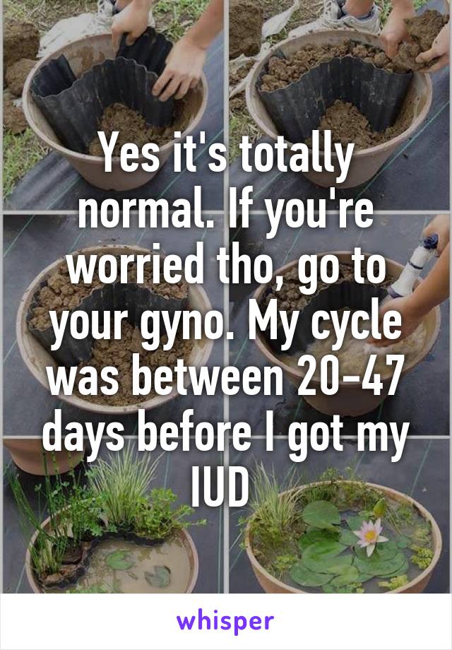 Yes it's totally normal. If you're worried tho, go to your gyno. My cycle was between 20-47 days before I got my IUD 