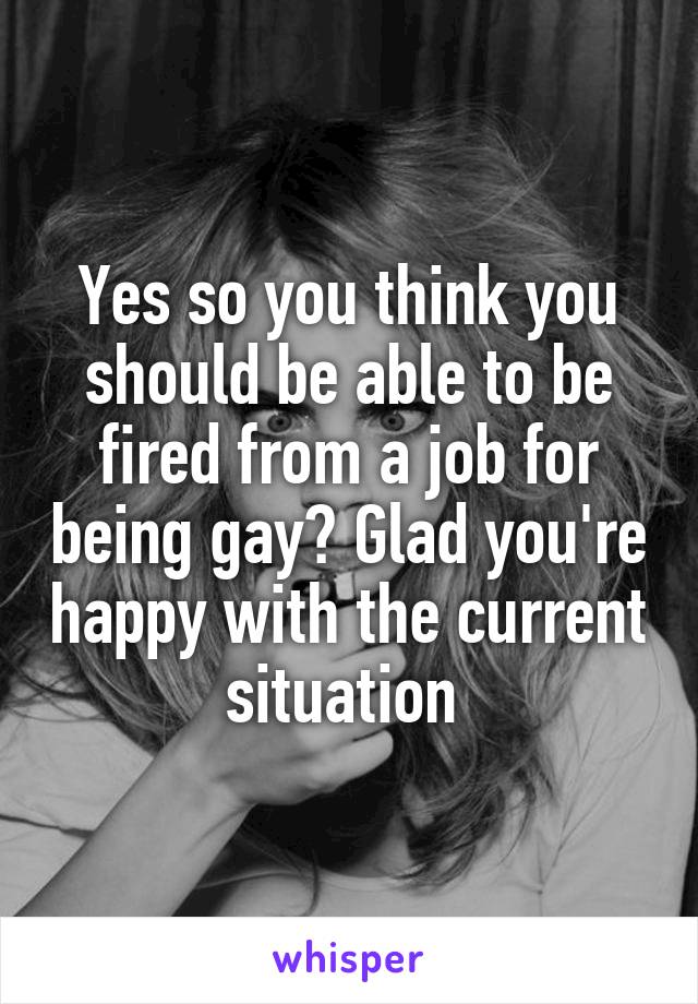 Yes so you think you should be able to be fired from a job for being gay? Glad you're happy with the current situation 