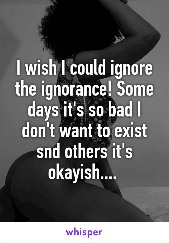 I wish I could ignore the ignorance! Some days it's so bad I don't want to exist snd others it's okayish.... 