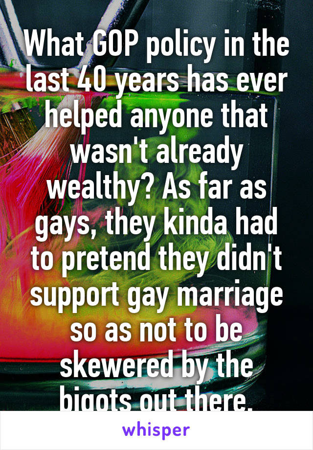 What GOP policy in the last 40 years has ever helped anyone that wasn't already wealthy? As far as gays, they kinda had to pretend they didn't support gay marriage so as not to be skewered by the bigots out there.