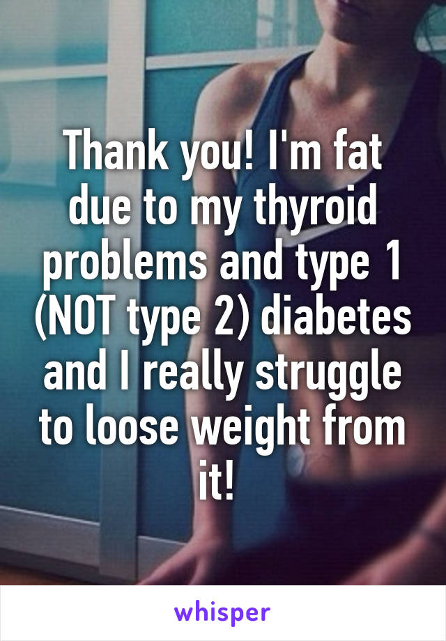 Thank you! I'm fat due to my thyroid problems and type 1 (NOT type 2) diabetes and I really struggle to loose weight from it! 