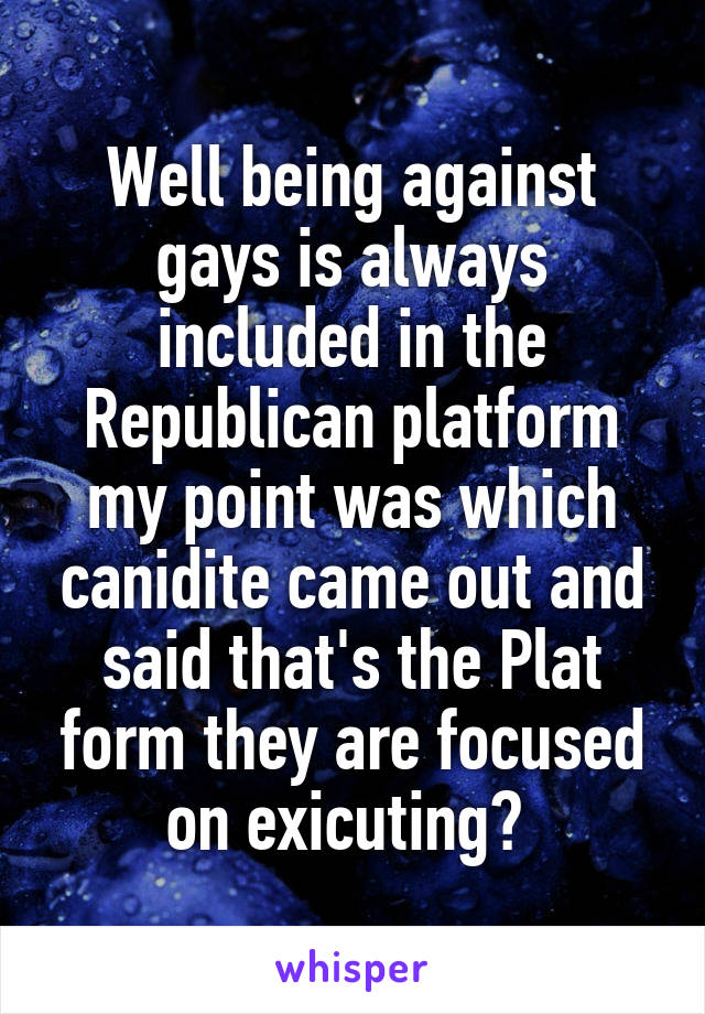 Well being against gays is always included in the Republican platform my point was which canidite came out and said that's the Plat form they are focused on exicuting? 