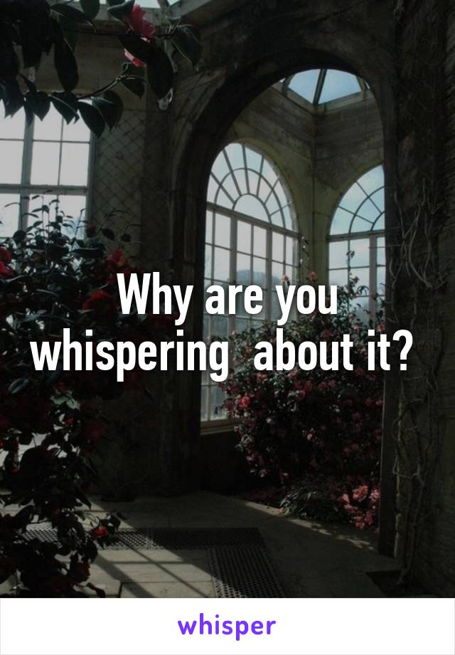 Why are you whispering  about it? 