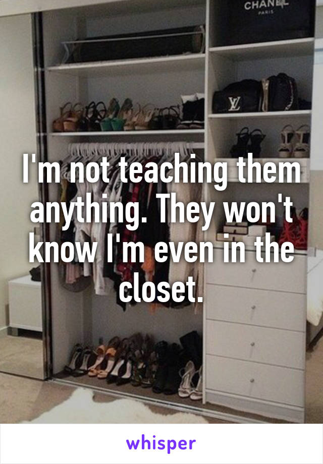 I'm not teaching them anything. They won't know I'm even in the closet.