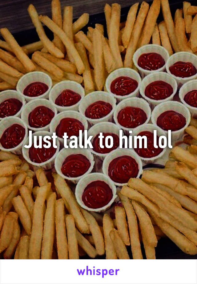 Just talk to him lol