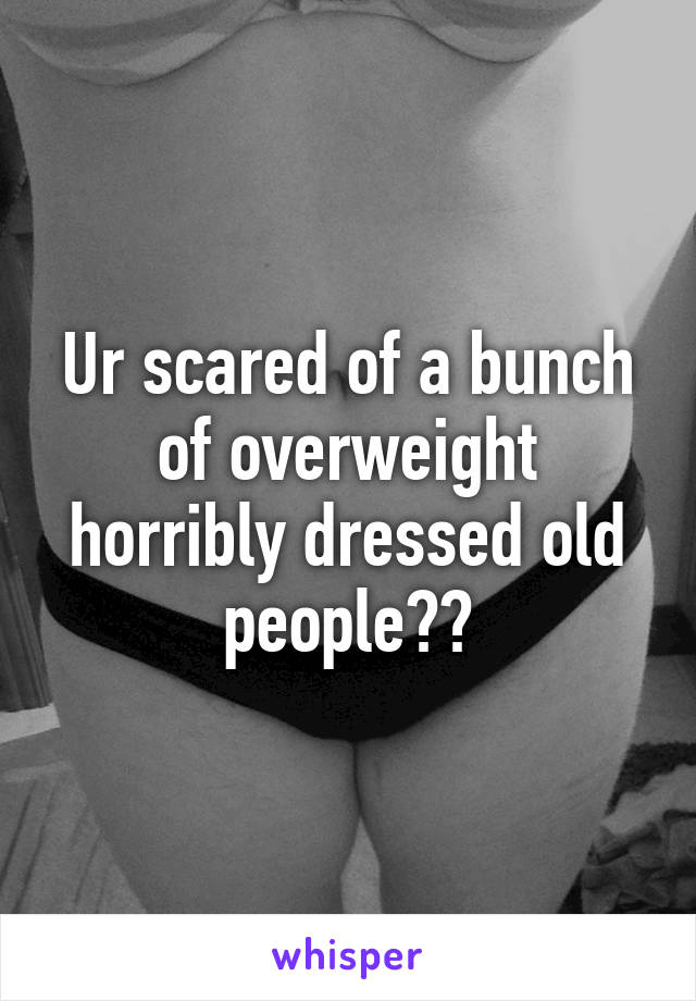 Ur scared of a bunch of overweight horribly dressed old people??