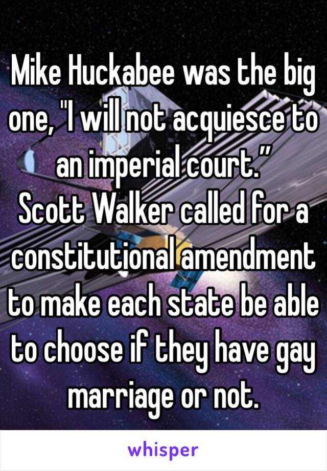 Mike Huckabee was the big one, "I will not acquiesce to an imperial court.”
Scott Walker called for a constitutional amendment to make each state be able to choose if they have gay marriage or not.