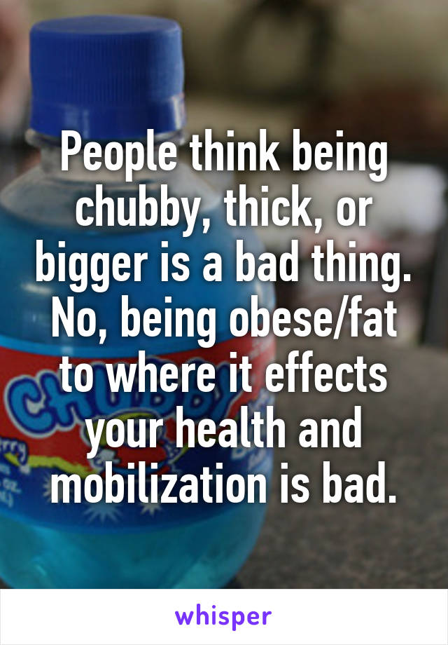 People think being chubby, thick, or bigger is a bad thing. No, being obese/fat to where it effects your health and mobilization is bad.