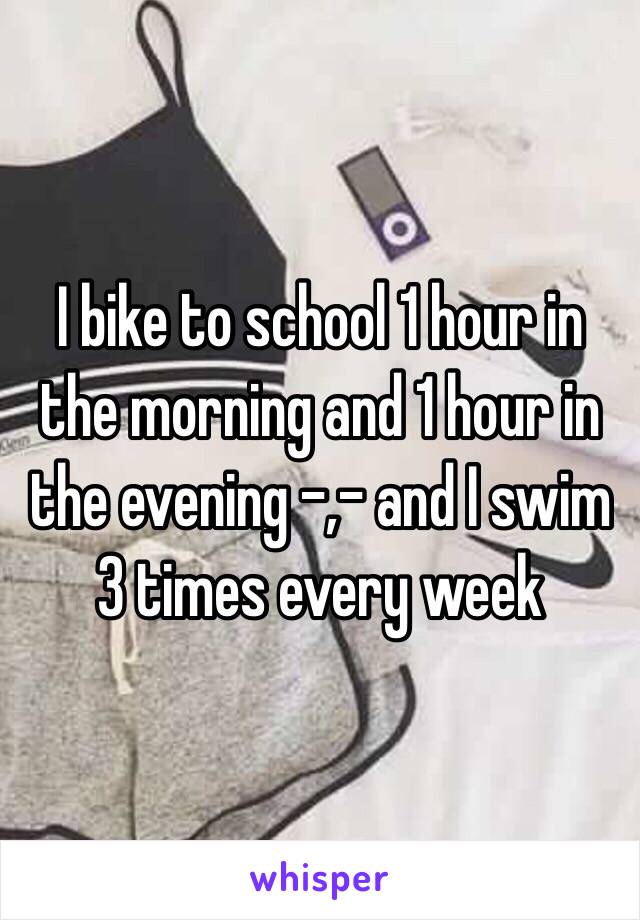 I bike to school 1 hour in the morning and 1 hour in the evening -,- and I swim 3 times every week