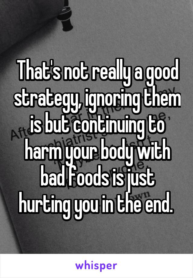 That's not really a good strategy, ignoring them is but continuing to harm your body with bad foods is just hurting you in the end. 