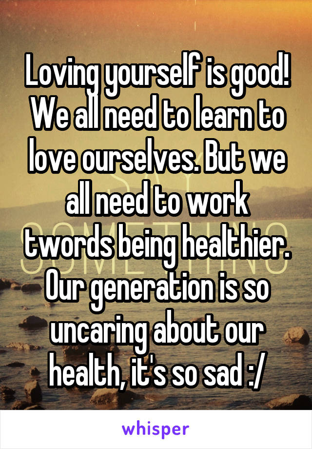 Loving yourself is good! We all need to learn to love ourselves. But we all need to work twords being healthier. Our generation is so uncaring about our health, it's so sad :/