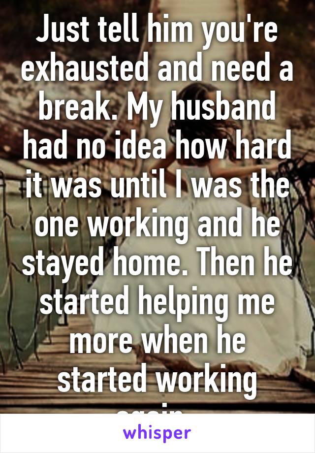 Just tell him you're exhausted and need a break. My husband had no idea how hard it was until I was the one working and he stayed home. Then he started helping me more when he started working again. 