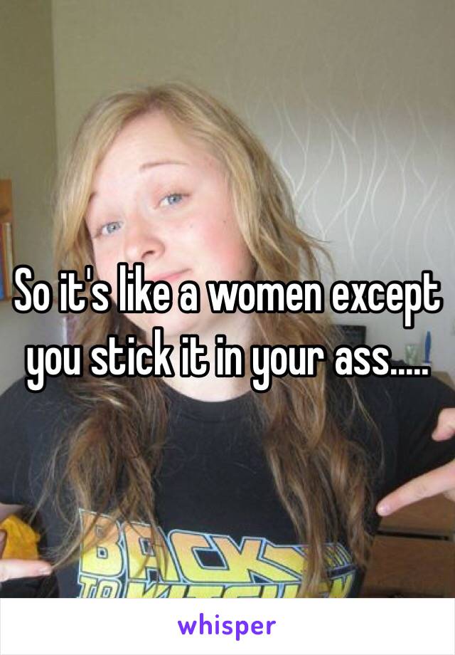 So it's like a women except you stick it in your ass.....