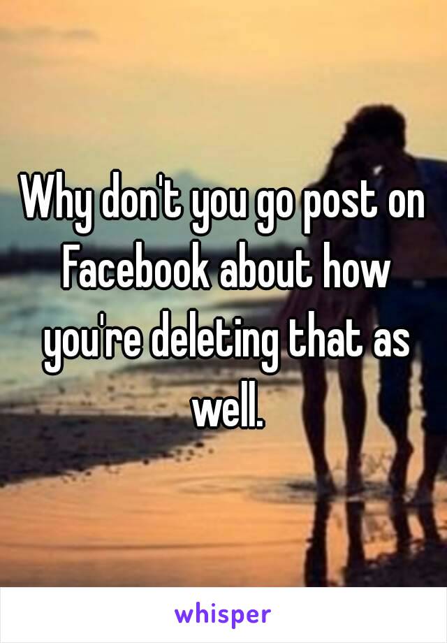 Why don't you go post on Facebook about how you're deleting that as well.