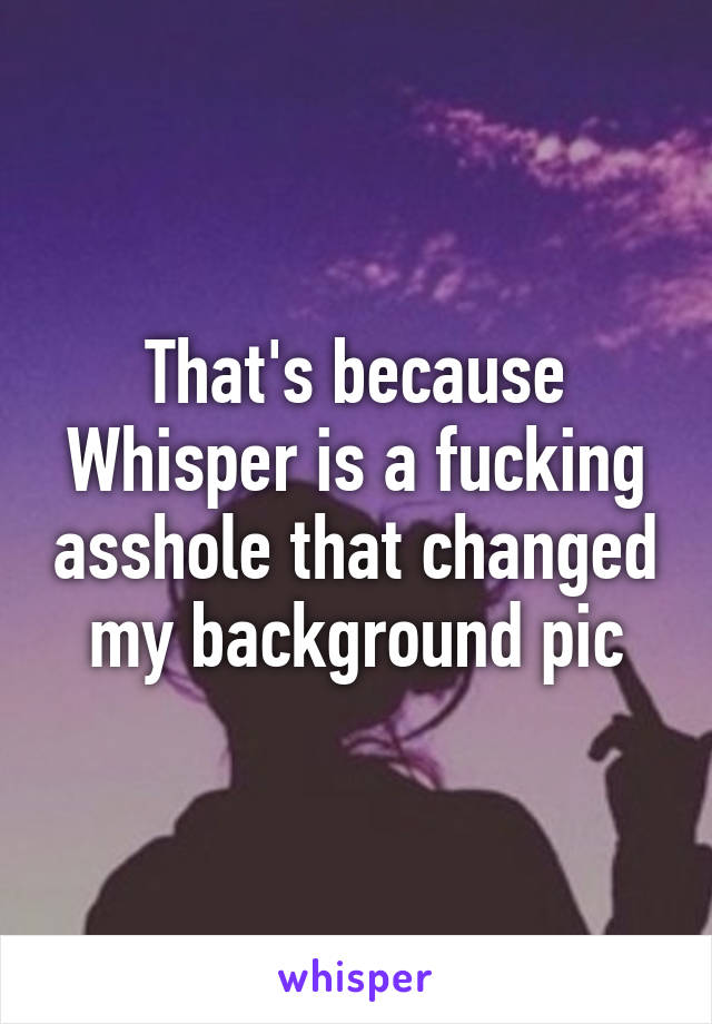 That's because Whisper is a fucking asshole that changed my background pic