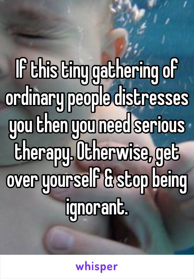 If this tiny gathering of ordinary people distresses you then you need serious therapy. Otherwise, get over yourself & stop being ignorant.