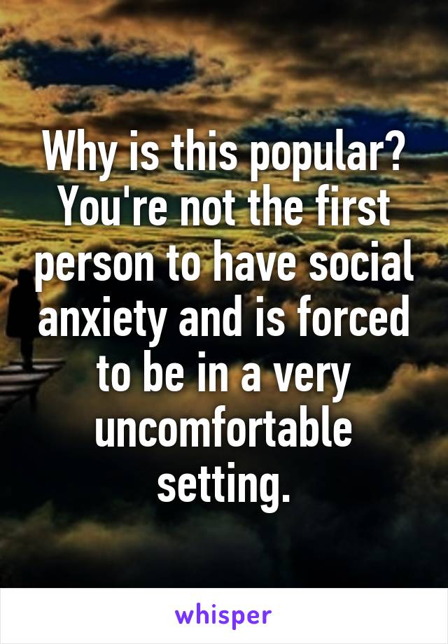 Why is this popular? You're not the first person to have social anxiety and is forced to be in a very uncomfortable setting.