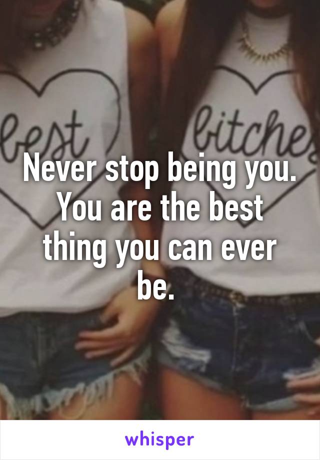 Never stop being you. You are the best thing you can ever be. 