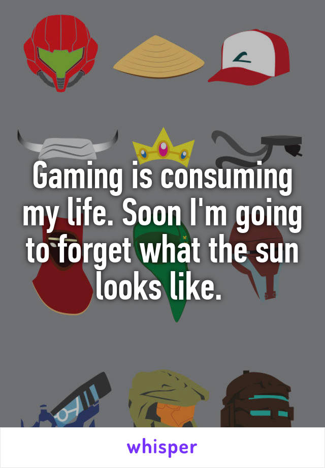 Gaming is consuming my life. Soon I'm going to forget what the sun looks like. 