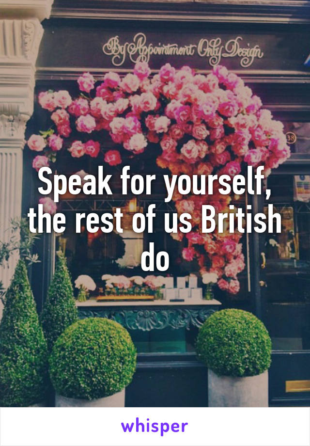 Speak for yourself, the rest of us British do