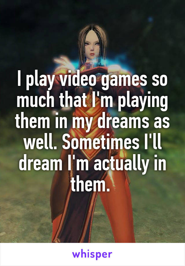 I play video games so much that I'm playing them in my dreams as well. Sometimes I'll dream I'm actually in them. 