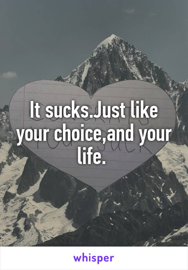 It sucks.Just like your choice,and your life. 