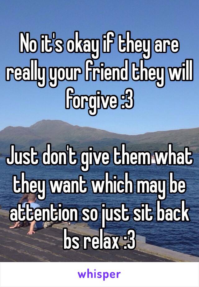 No it's okay if they are really your friend they will forgive :3 

Just don't give them what they want which may be attention so just sit back bs relax :3 