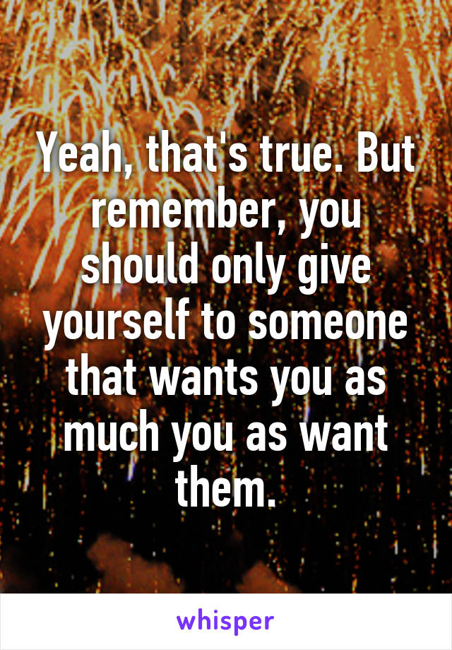 Yeah, that's true. But remember, you should only give yourself to someone that wants you as much you as want them.