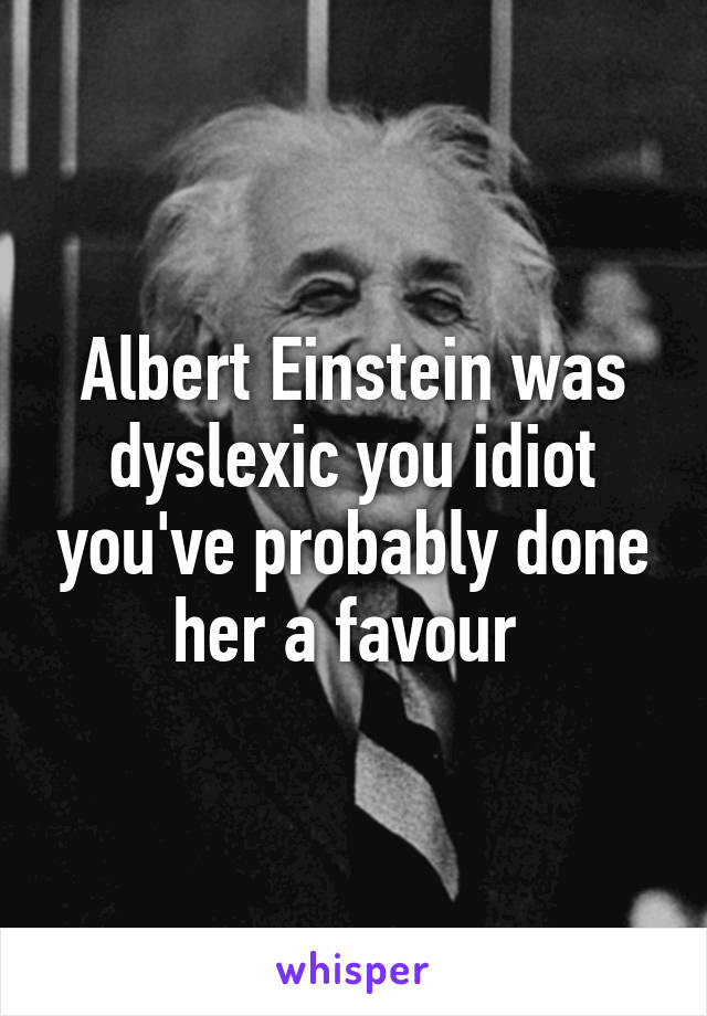 Albert Einstein was dyslexic you idiot you've probably done her a favour 