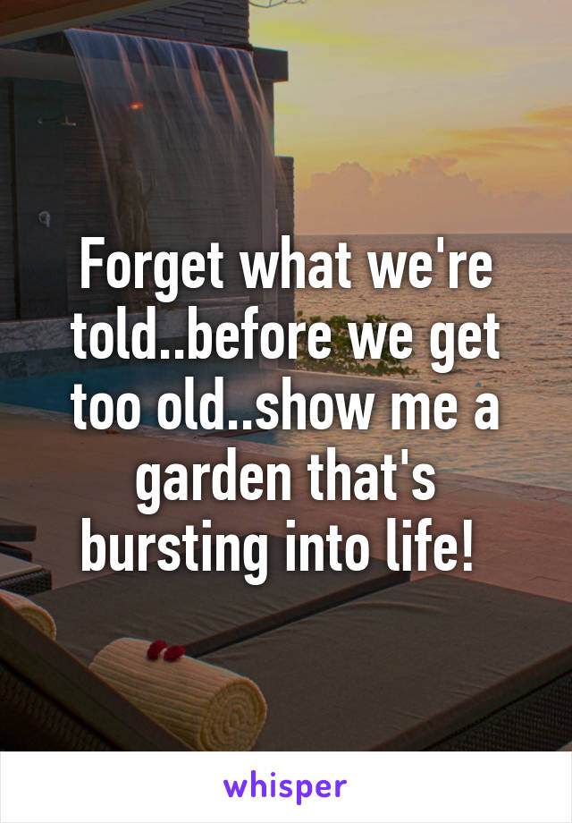 Forget what we're told..before we get too old..show me a garden that's bursting into life! 