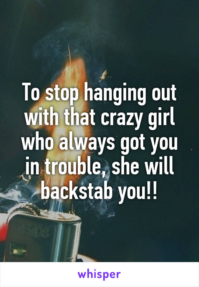 To stop hanging out with that crazy girl who always got you in trouble, she will backstab you!!