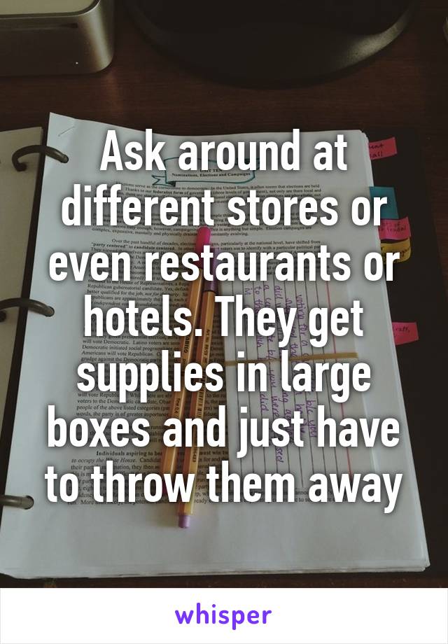 Ask around at different stores or even restaurants or hotels. They get supplies in large boxes and just have to throw them away