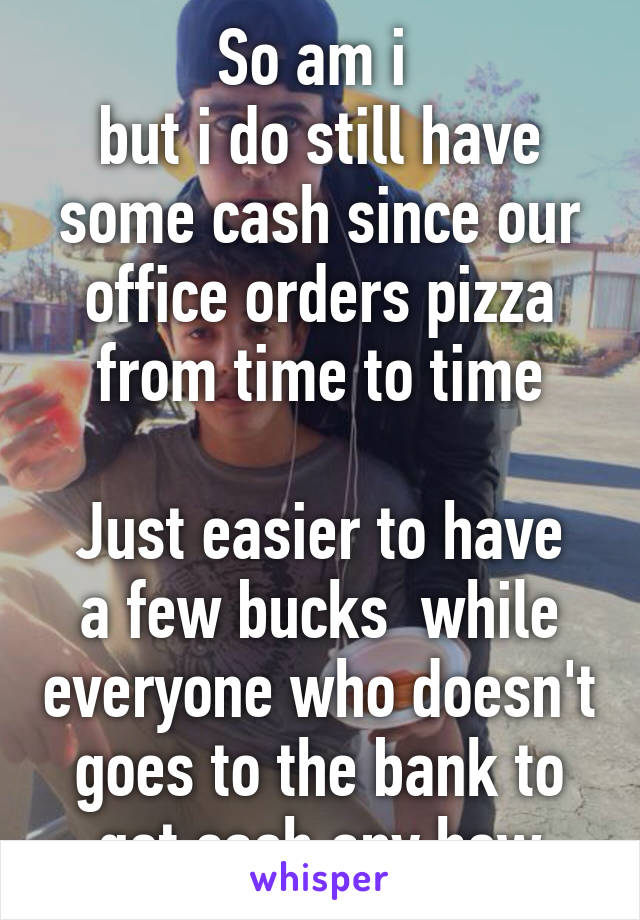 So am i 
but i do still have some cash since our office orders pizza from time to time

Just easier to have a few bucks  while everyone who doesn't goes to the bank to get cash any how