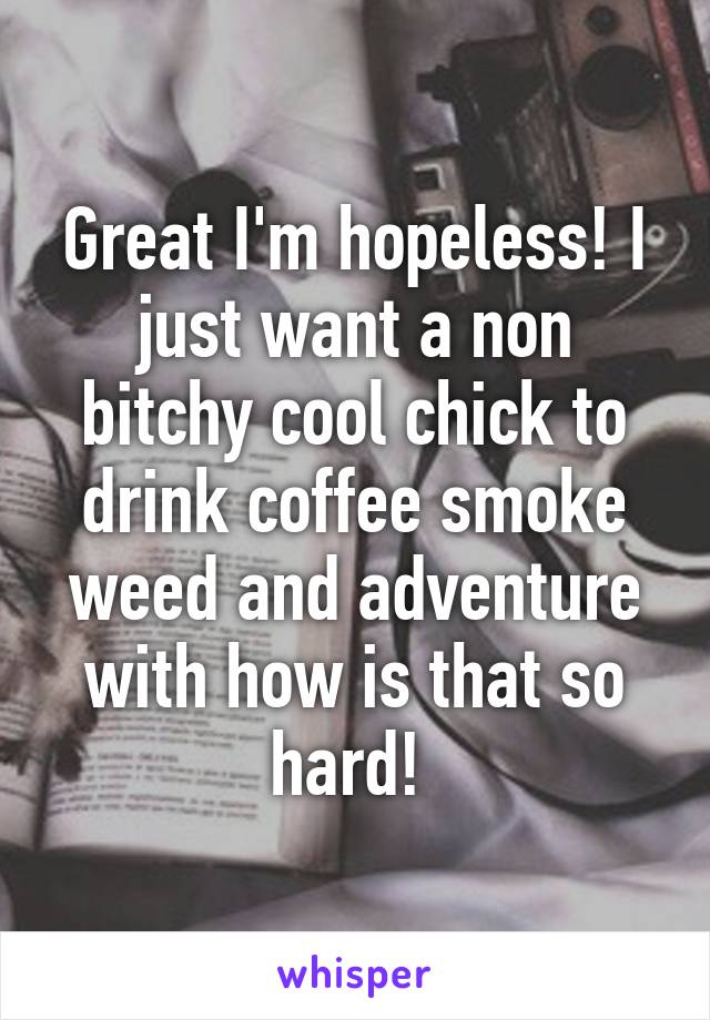 Great I'm hopeless! I just want a non bitchy cool chick to drink coffee smoke weed and adventure with how is that so hard! 