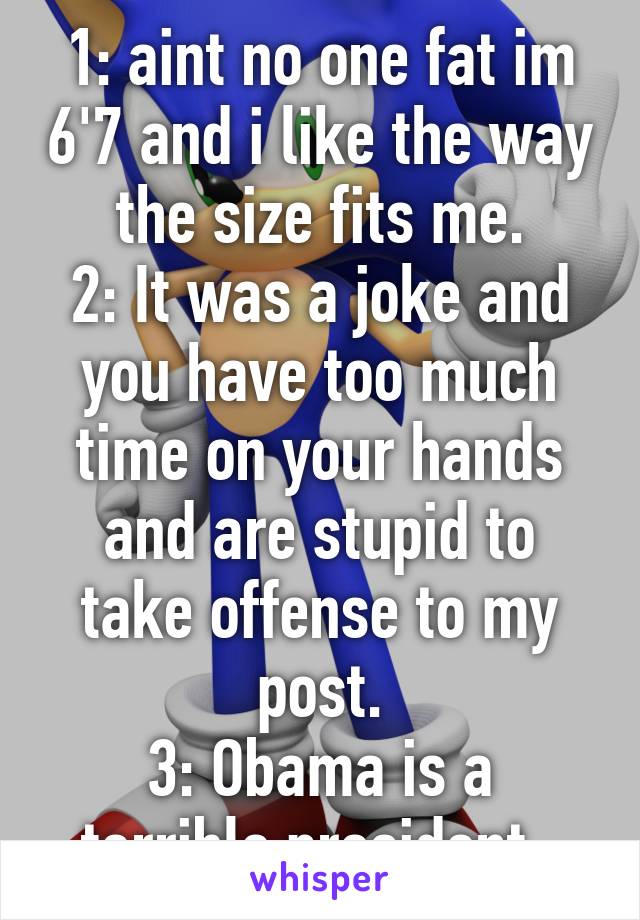 1: aint no one fat im 6'7 and i like the way the size fits me.
2: It was a joke and you have too much time on your hands and are stupid to take offense to my post.
3: Obama is a terrible president. 