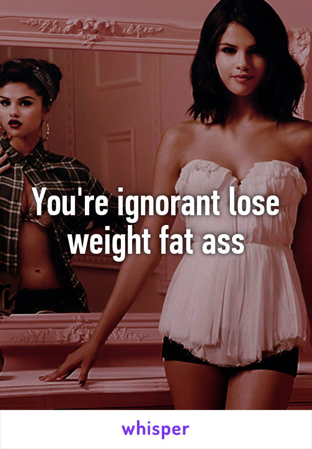 You're ignorant lose weight fat ass