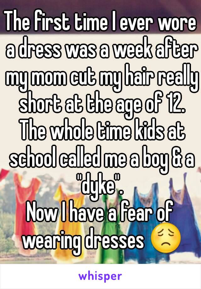 The first time I ever wore a dress was a week after my mom cut my hair really short at the age of 12. The whole time kids at school called me a boy & a "dyke". 
Now I have a fear of wearing dresses 😟