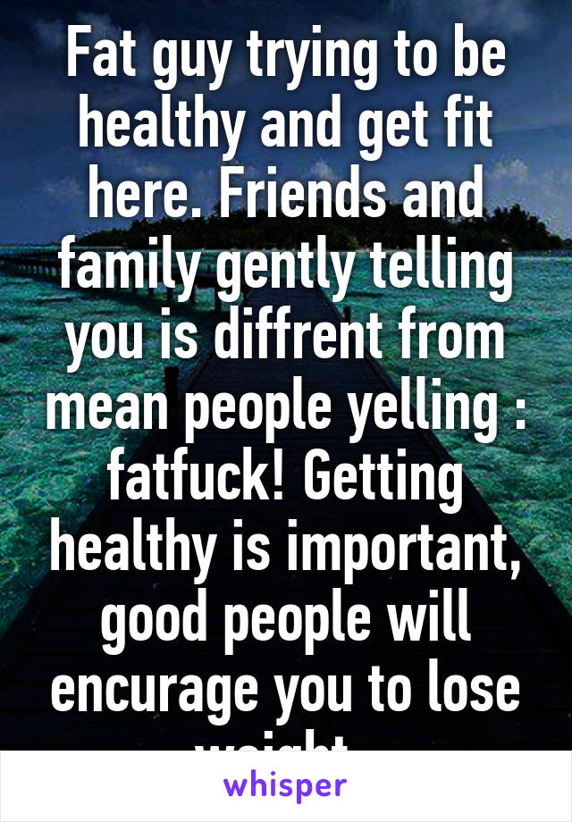 Fat guy trying to be healthy and get fit here. Friends and family gently telling you is diffrent from mean people yelling : fatfuck! Getting healthy is important, good people will encurage you to lose weight. 
