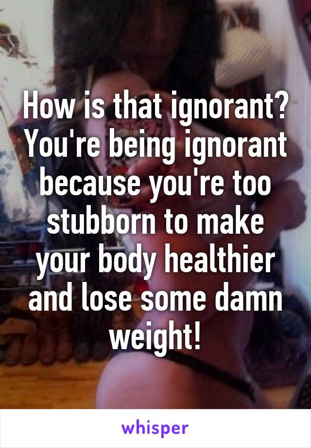 How is that ignorant? You're being ignorant because you're too stubborn to make your body healthier and lose some damn weight!