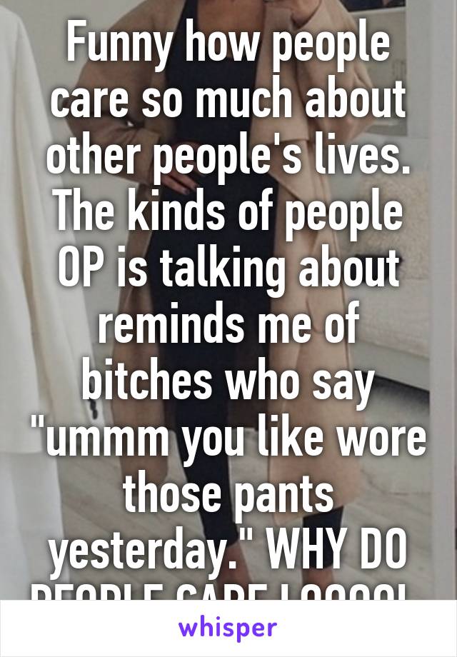 Funny how people care so much about other people's lives. The kinds of people OP is talking about reminds me of bitches who say "ummm you like wore those pants yesterday." WHY DO PEOPLE CARE LOOOOL 