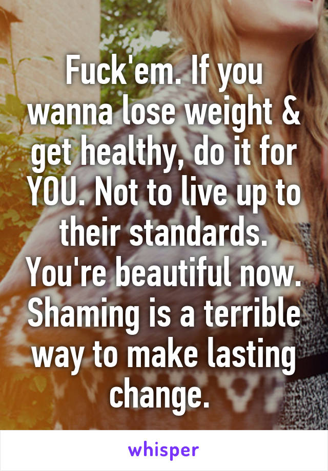 Fuck'em. If you wanna lose weight & get healthy, do it for YOU. Not to live up to their standards. You're beautiful now. Shaming is a terrible way to make lasting change. 