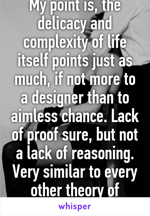 My point is, the delicacy and complexity of life itself points just as much, if not more to a designer than to aimless chance. Lack of proof sure, but not a lack of reasoning. Very similar to every other theory of origins.