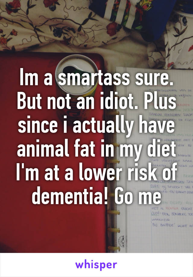 Im a smartass sure. But not an idiot. Plus since i actually have animal fat in my diet I'm at a lower risk of dementia! Go me
