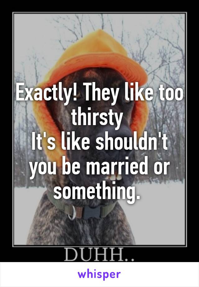Exactly! They like too thirsty 
It's like shouldn't you be married or something. 