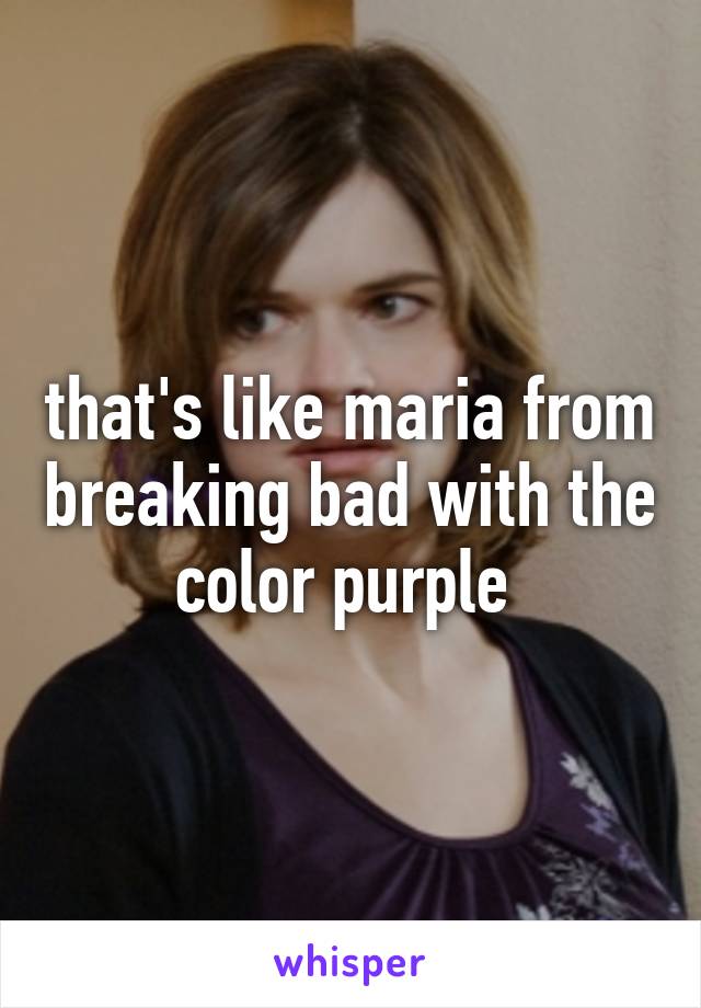 that's like maria from breaking bad with the color purple 