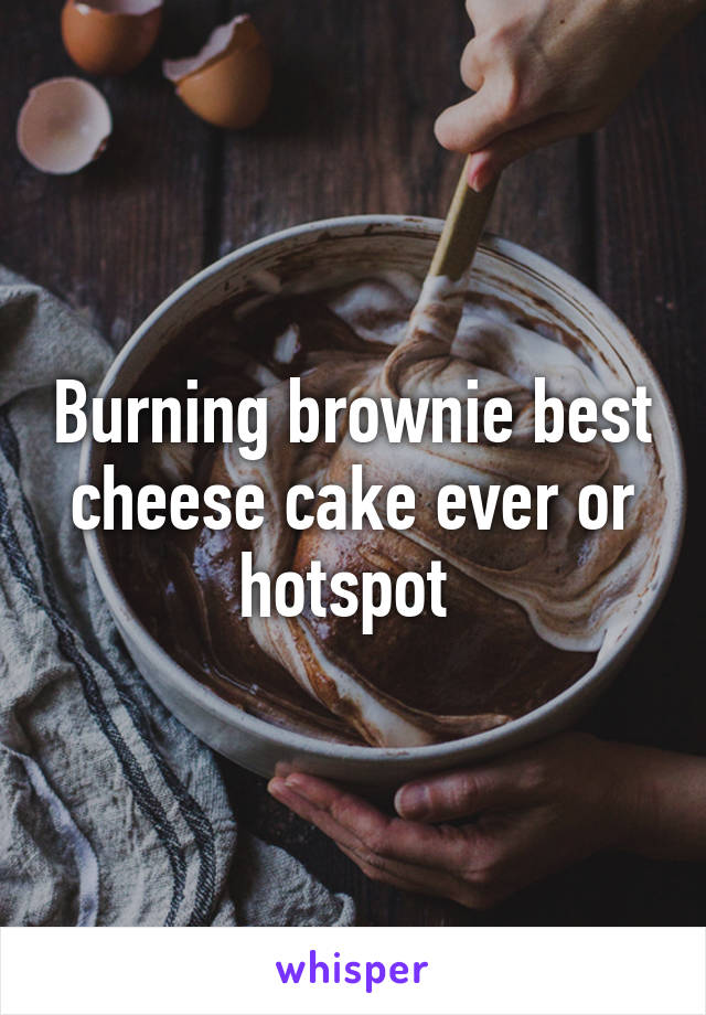 Burning brownie best cheese cake ever or hotspot 
