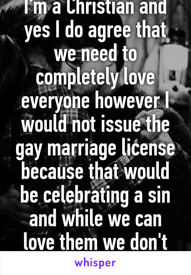 I'm a Christian and yes I do agree that we need to completely love everyone however I would not issue the gay marriage license because that would be celebrating a sin and while we can love them we don't need to celebrate it