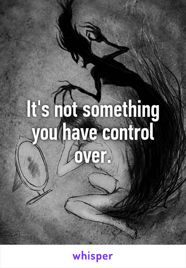 It's not something you have control over.
