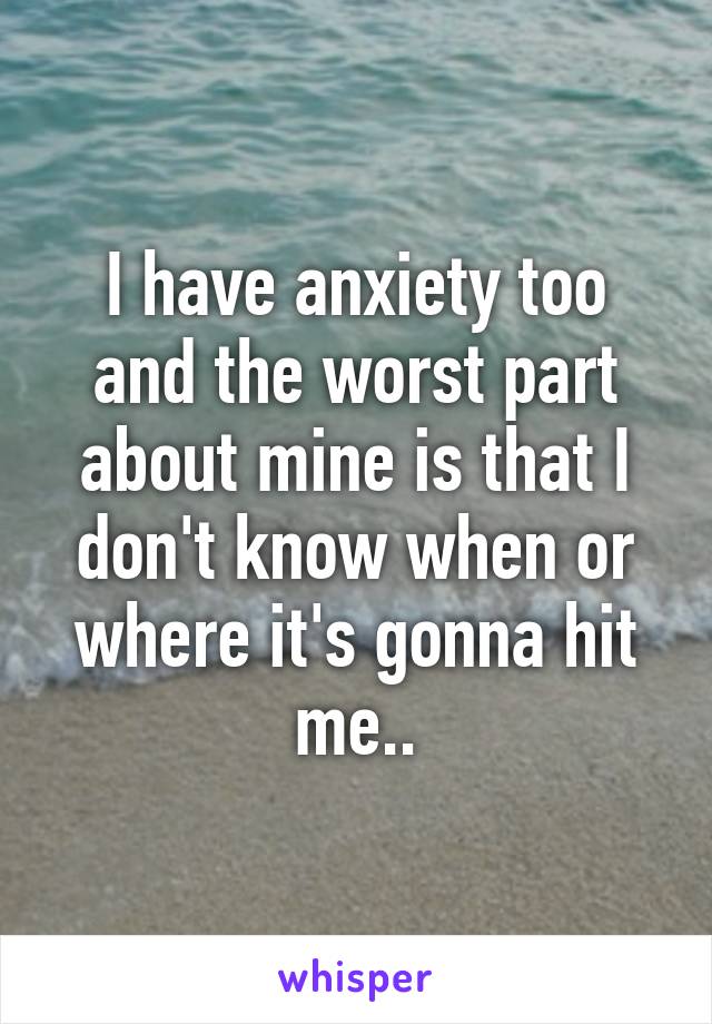 I have anxiety too and the worst part about mine is that I don't know when or where it's gonna hit me..