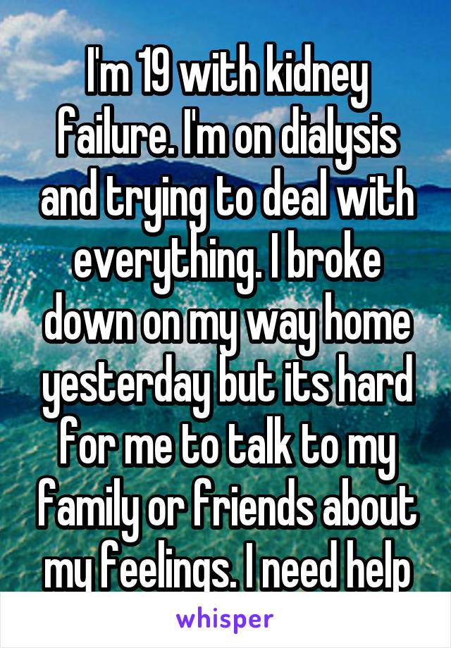 I'm 19 with kidney failure. I'm on dialysis and trying to deal with everything. I broke down on my way home yesterday but its hard for me to talk to my family or friends about my feelings. I need help